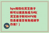 hpv阳性吃灵芝孢子粉可以提高免疫力吗(灵芝孢子粉对HPV阳性患者是否有免疫调节作用？)