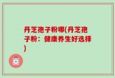 丹芝孢子粉哪(丹芝孢子粉：健康养生好选择)