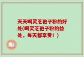 天天喝灵芝孢子粉的好处(喝灵芝孢子粉的益处，每天都享受！)