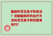 脂肪肝灵芝孢子粉用法？详解脂肪肝的治疗方法和灵芝孢子粉的使用技巧？