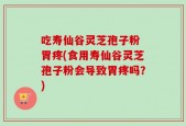 吃寿仙谷灵芝孢子粉 胃疼(食用寿仙谷灵芝孢子粉会导致胃疼吗？)