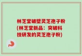 林芝堂破壁灵芝孢子粉(林芝堂新品：突破科技研发的灵芝孢子粉)