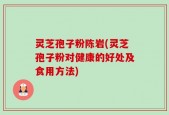 灵芝孢子粉陈岩(灵芝孢子粉对健康的好处及食用方法)
