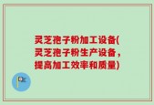 灵芝孢子粉加工设备(灵芝孢子粉生产设备，提高加工效率和质量)