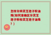 怎样分辨灵芝孢子粉油珠(如何准确区分灵芝孢子粉和灵芝孢子油珠？)