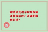 破壁灵芝孢子粉是饭前还是饭后吃？正确的服用方法？