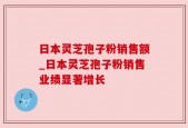 日本灵芝孢子粉销售额_日本灵芝孢子粉销售业绩显著增长