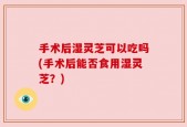 手术后湿灵芝可以吃吗(手术后能否食用湿灵芝？)