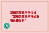正规灵芝孢子粉价格_“正规灵芝孢子粉的市场价格分析”