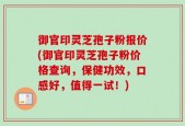 御官印灵芝孢子粉报价(御官印灵芝孢子粉价格查询，保健功效，口感好，值得一试！)
