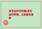 灵芝治疗打呼噜(灵芝治打呼噜，让你静享美梦