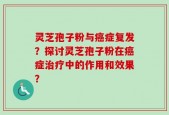 灵芝孢子粉与癌症复发？探讨灵芝孢子粉在癌症治疗中的作用和效果？