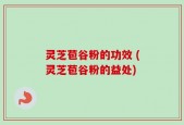 灵芝苞谷粉的功效 (灵芝苞谷粉的益处)