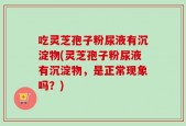 吃灵芝孢子粉尿液有沉淀物(灵芝孢子粉尿液有沉淀物，是正常现象吗？)
