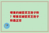 哪里的破壁灵芝孢子粉？哪里买破壁灵芝孢子粉最正宗