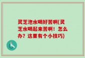 灵芝泡水喝好苦啊(灵芝水喝起来苦啊！怎么办？这里有个小技巧)