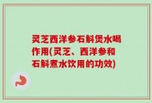 灵芝西洋参石斛煲水喝作用(灵芝、西洋参和石斛煮水饮用的功效)