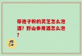 带孢子粉的灵芝怎么泡酒？野山参用酒怎么泡？