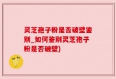 灵芝孢子粉是否破壁鉴别_如何鉴别灵芝孢子粉是否破壁)