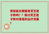 胃癌能长期服用灵芝孢子粉吗？？探讨灵芝孢子粉对胃癌的治疗效果？