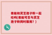 姜能和灵芝孢子粉一起吃吗(姜能可否与灵芝孢子粉同时服用？)