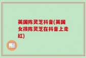 英国陈灵芝抖音(英国女孩陈灵芝在抖音上走红)