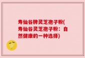 寿仙谷牌灵芝孢子粉(寿仙谷灵芝孢子粉：自然健康的一种选择)