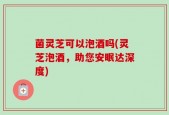 菌灵芝可以泡酒吗(灵芝泡酒，助您安眠达深度)