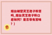烟台破壁灵芝孢子粉苦吗_烟台灵芝孢子粉口感如何？是否带有苦味？)