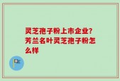 灵芝孢子粉上市企业？芳兰名叶灵芝孢子粉怎么样