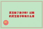 灵芝除了孢子粉？过期的灵芝孢子粉有什么用