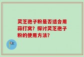 灵芝孢子粉是否适合用蒜打窝？探讨灵芝孢子粉的使用方法？