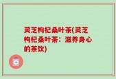 灵芝枸杞桑叶茶(灵芝枸杞桑叶茶：滋养身心的茶饮)