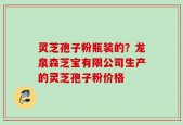 灵芝孢子粉瓶装的？龙泉森芝宝有限公司生产的灵芝孢子粉价格