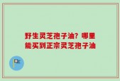 野生灵芝孢子油？哪里能买到正宗灵芝孢子油