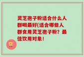 灵芝孢子粉适合什么人群喝最好(适合哪些人群食用灵芝孢子粉？最佳饮用对象！