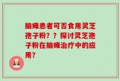脑瘫患者可否食用灵芝孢子粉？？探讨灵芝孢子粉在脑瘫治疗中的应用？