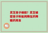 灵芝孢子蜂胶？灵芝破壁孢子粉能同降压药降糖药同食