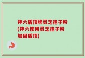 神六盾顶牌灵芝孢子粉(神六使用灵芝孢子粉加固盾顶)