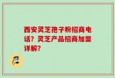 西安灵芝孢子粉招商电话？灵芝产品招商加盟详解？