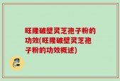 旺隆破壁灵芝孢子粉的功效(旺隆破壁灵芝孢子粉的功效概述)
