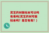 灵芝药材做标本可以吗有毒吗(灵芝药材可做标本吗？是否有毒？)