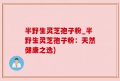 半野生灵芝孢子粉_半野生灵芝孢子粉：天然健康之选)