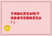 干咳能吃灵芝水吗(干咳患者可否服用灵芝水？)