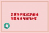 灵芝孢子粉2克的精准测量方法与技巧分享