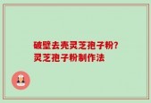 破壁去壳灵芝孢子粉？灵芝孢子粉制作法