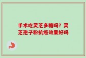 手术吃灵芝多糖吗？灵芝孢子粉抗癌效果好吗