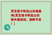 灵芝孢子粉出口价格查询(灵芝孢子粉出口价格大幅波动，涨跌不定！)