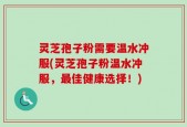灵芝孢子粉需要温水冲服(灵芝孢子粉温水冲服，最佳健康选择！)