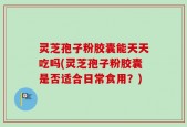 灵芝孢子粉胶囊能天天吃吗(灵芝孢子粉胶囊是否适合日常食用？)